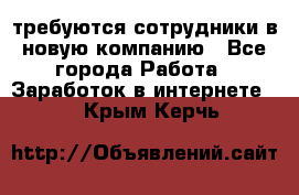 требуются сотрудники в новую компанию - Все города Работа » Заработок в интернете   . Крым,Керчь